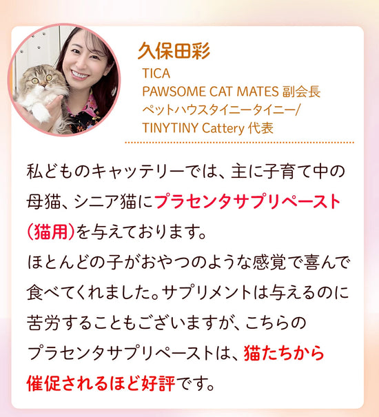 久保田彩 ペットハウスタイニータイニー TINYTINY Cattery 私どものキャッテリーでは、主に子育て中の母猫、シニア猫にプラセンタサプリペースト(猫用)を与えております。ほとんどの子がおやつのような感覚で喜んで食べてくれました。サプリメントは与えるのに苦労することもございますが、こちらのプラセンタサプリペーストは、猫たちから催促されるほど好評です。
