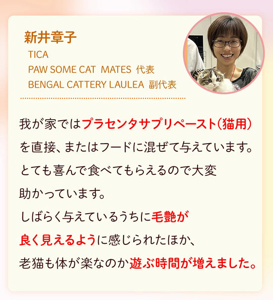 新井章子 我が家ではプラセンタサプリペースト(猫用)を直接、またはフードに混ぜて与えています。とても喜んで食べてもらえるのでたいへんたすかって大変助かっています。しばらく与えているうちに毛艶が良く見えるように感じられたほか、老猫も体が楽なのか遊ぶ時間が増えました。