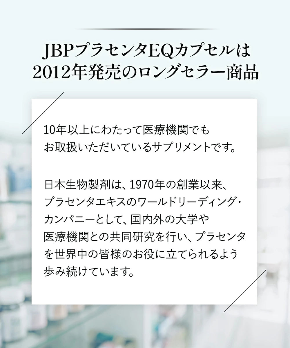 JBPプラセンタEQカプセルは2012年に発売して、10年以上に渡って医療機関で取り扱っているサプリメントです。
日本生物製剤は、1970年の創業以来、プラセンタエキスのワールドリーディング・カンパニーとして、こくない国内外の大学や医療機関との共同研究を行い、プラセンタを世界中の皆様のお役に立てられるよう歩み続けています。