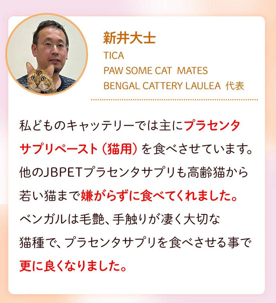 新井大士 PAW SOME CAT MATES BENGAL CATTERY LAULEA　私どものキャッテリーでは主にプラセンタサプリペースト（猫用）を食べさせています。他のJBPETプラセンタサプリも高齢猫から若い猫まで嫌がらずに食べてくれました。ベンガルは毛艶、手触りがすごく大切な猫種で、プラセンタサプリを食べさせる事で更に良くなりました。