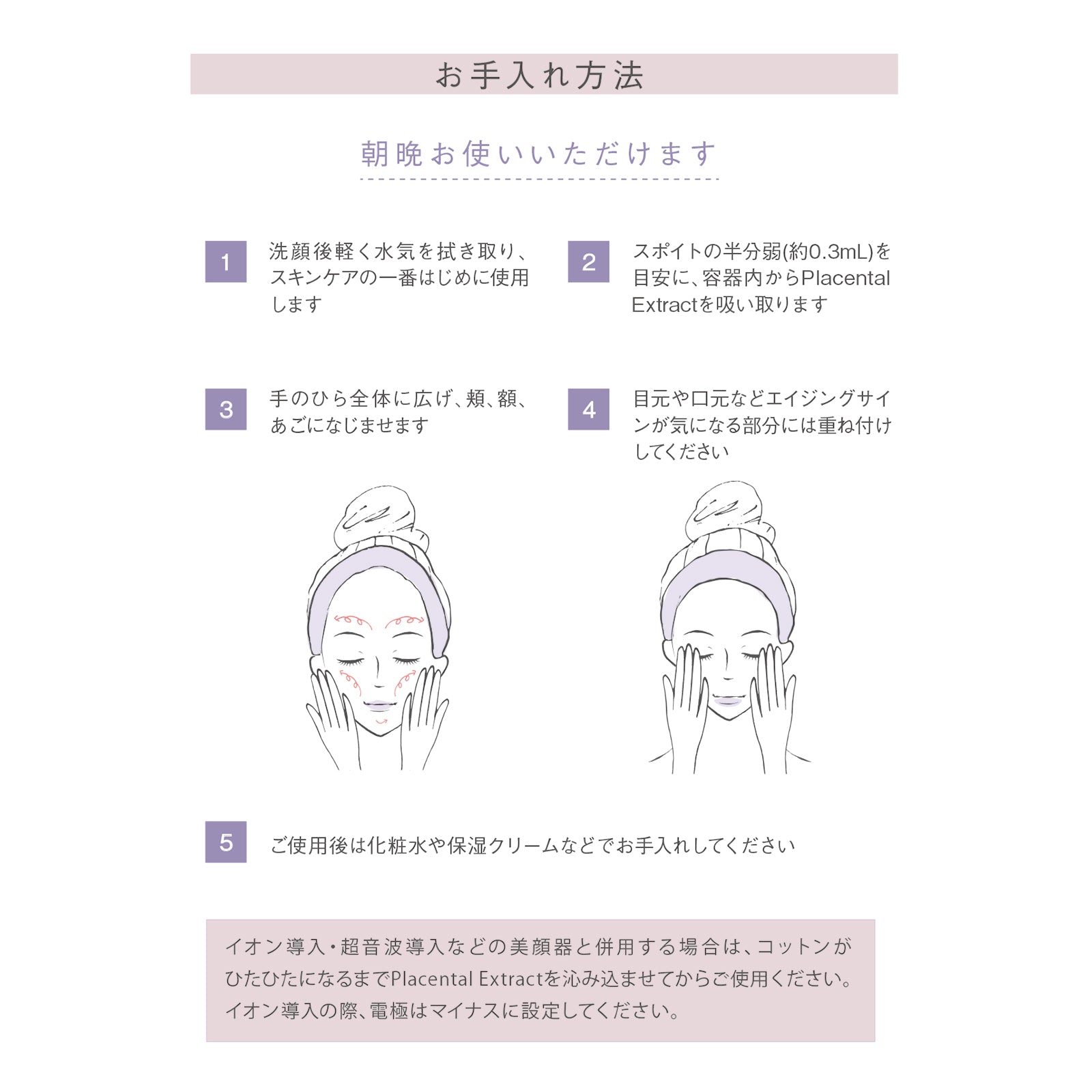 お手入れ方法
朝晩お使いいただけます

1：洗顔後軽く水気を拭き取り、スキンケアの一番はじめに使用します

2：スポイトの半分弱（約0.3mL）を目安に、容器内からPlacental Extractを吸い取ります

3：手のひら全体に広げ、頬、額、あごになじませます

4：目元や口元などエイジングサインが気になる部分には重ね付けしてください

5：ご使用後は化粧水や保湿クリームなどでお手入れしてください

イオン導入・超音波導入などの美顔器と併用する場合は、コットンがひたひたになるまでPlacental Extractを沁み込ませてからご使用ください。イオン導入の際、電極はマイナスに設定してください。
