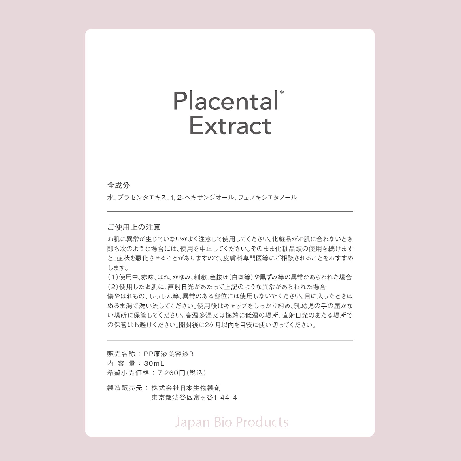Placental*
Extract

全成分
水、プラセンタエキス、1,2-ヘキサンジオール、フェノキシエタノール

ご使用上の注意
お肌に異常が生じていないかよく注意して使用してください。化粧品がお肌にあわないとき即ち次のような場合には、使用を中止してください。そのまま化粧品類の利用を続けますと、症状を悪化させることがありますので、皮膚科専門医等にご相談されることをおすすめします。
（1）使用中、赤味、はれ、かゆみ、刺激、色抜け（白斑等）や黒ずみ等の異常があらわれた場合
（2）使用したお肌に、直射日光が当たって上記のような異常があらわれた場合
傷やはれもの、しっしん等、異常のある部位には使用しないでください。目に入ったときはぬるま湯で洗い流してください。使用後はキャップをしっかり締め、乳幼児の手の届かない場所に保管してください。高温多湿又は極端に低温の場所、直射日光の当たる場所での保管はお避けください。開封後は2ヶ月以内を目安に使い切ってください。

販売名称：PP原液美容液B
内容量：30mL
希望小売価格：7,260円（税込）

製造販売元：株式会社日本生物製剤
東京都渋谷区富ヶ谷1-44-4

Ja