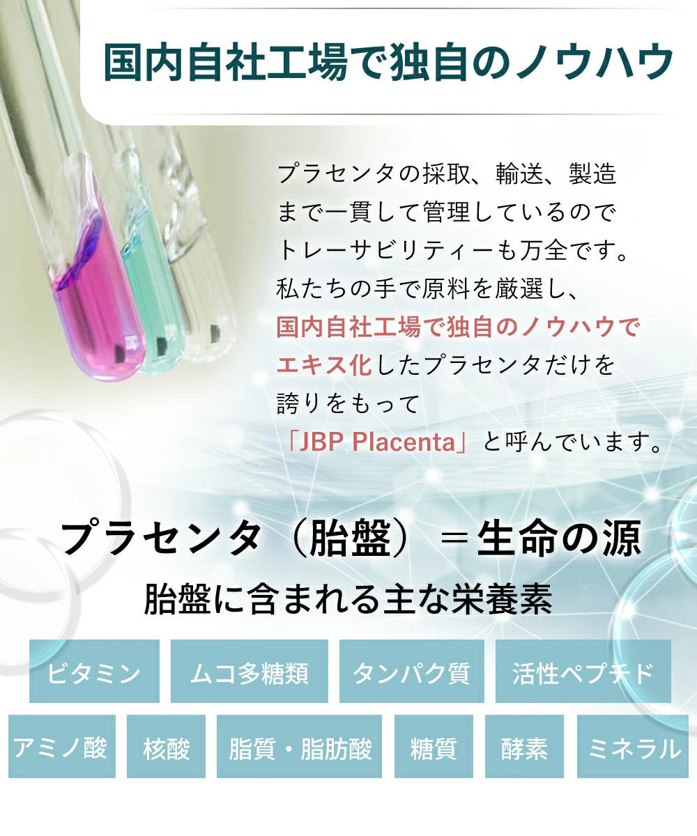 プラセンタの採取、輸送、製造まで一貫して管理しているので、トレーサビリティーも万全です。私たちの手で原料を厳選し、国内自社工場で独自のノウハウでエキス化したプラセンタだけを誇りをもって「JBP Placenta」と呼んでいます。