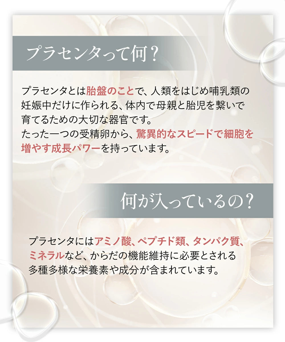 プラセンタとは胎盤のこと。プラセンタにはアミノ酸、ペプチド類、タンパク質、ミネラルなど、からだの機能維持に必要とされる多種多様な栄養素や成分が含まれています。